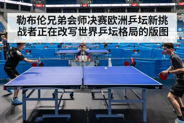 勒布伦兄弟会师决赛欧洲乒坛新挑战者正在改写世界乒坛格局的版图